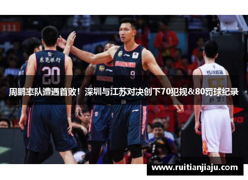 周鹏率队遭遇首败！深圳与江苏对决创下70犯规&80罚球纪录